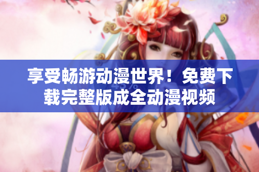 享受畅游动漫世界！免费下载完整版成全动漫视频
