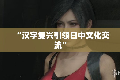 “汉字复兴引领日中文化交流”