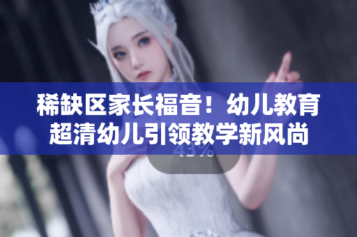 稀缺区家长福音！幼儿教育超清幼儿引领教学新风尚