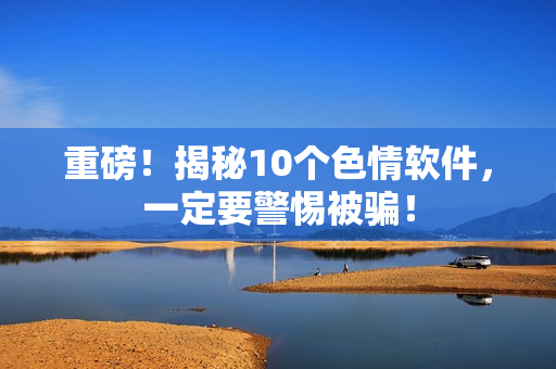 重磅！揭秘10个色情软件，一定要警惕被骗！