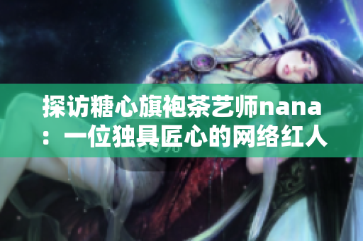 探访糖心旗袍茶艺师nana：一位独具匠心的网络红人