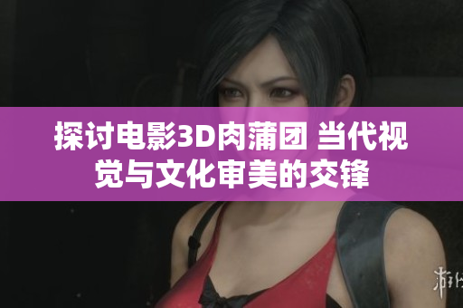 探讨电影3D肉蒲团 当代视觉与文化审美的交锋