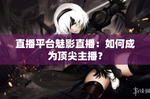 直播平台魅影直播：如何成为顶尖主播？