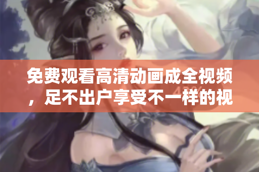 免费观看高清动画成全视频，足不出户享受不一样的视觉盛宴