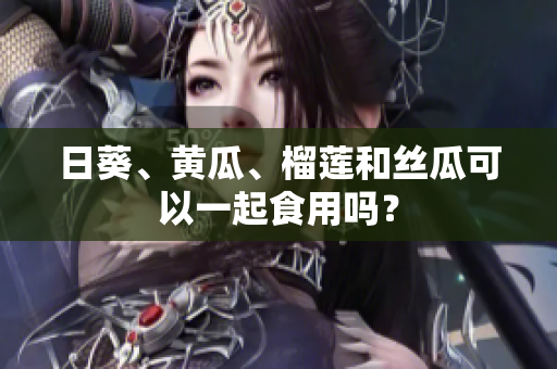 日葵、黄瓜、榴莲和丝瓜可以一起食用吗？