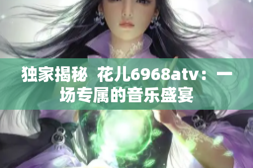 独家揭秘  花儿6968atv：一场专属的音乐盛宴