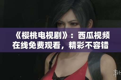《樱桃电视剧》：西瓜视频在线免费观看，精彩不容错过！