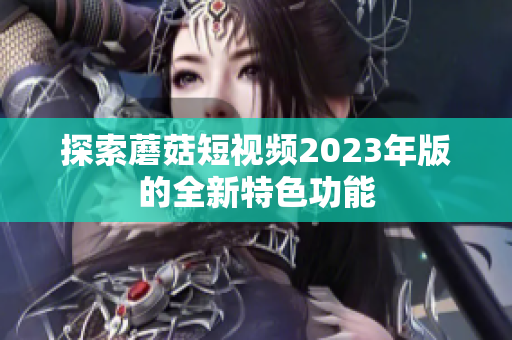探索蘑菇短视频2023年版的全新特色功能