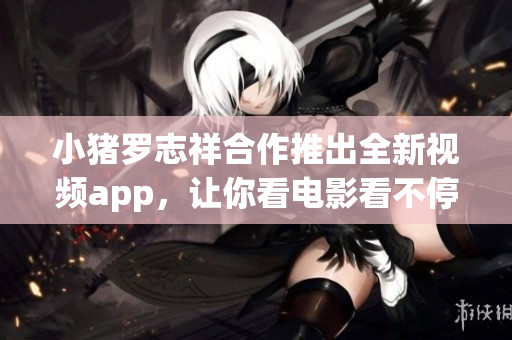 小猪罗志祥合作推出全新视频app，让你看电影看不停
