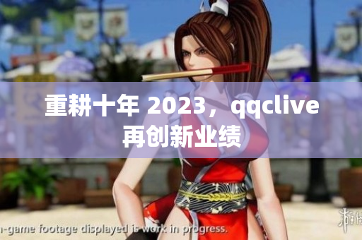 重耕十年 2023，qqclive再创新业绩