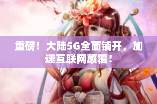 重磅！大陆5G全面铺开，加速互联网颠覆！