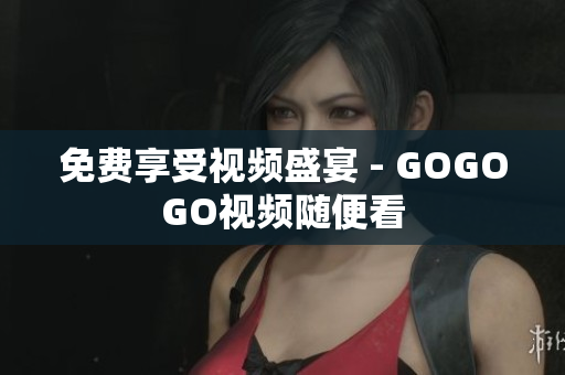 免费享受视频盛宴 - GOGOGO视频随便看