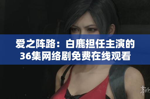 爱之阵路：白鹿担任主演的36集网络剧免费在线观看