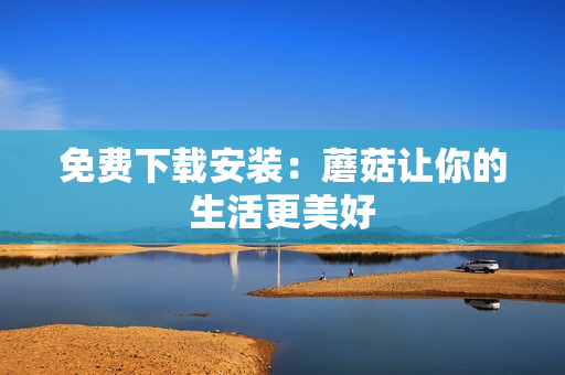 免费下载安装：蘑菇让你的生活更美好
