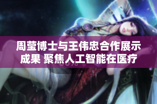 周莹博士与王伟忠合作展示成果 聚焦人工智能在医疗中应用