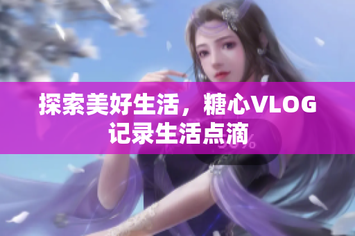 探索美好生活，糖心VLOG记录生活点滴