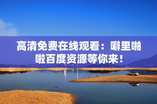 高清免费在线观看：噼里啪啦百度资源等你来！