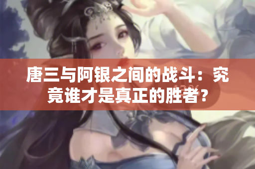 唐三与阿银之间的战斗：究竟谁才是真正的胜者？