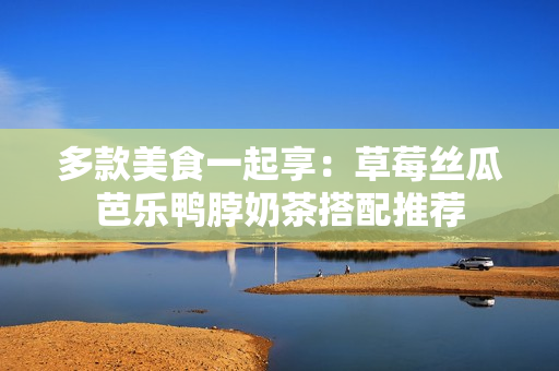 多款美食一起享：草莓丝瓜芭乐鸭脖奶茶搭配推荐