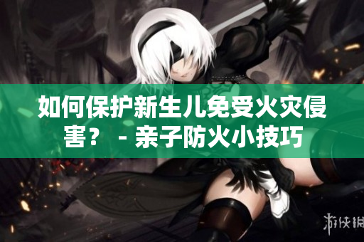 如何保护新生儿免受火灾侵害？ - 亲子防火小技巧