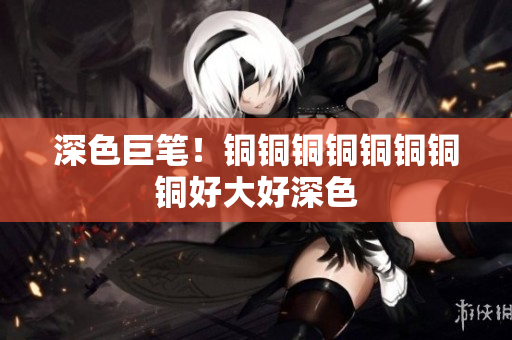 深色巨笔！铜铜铜铜铜铜铜铜好大好深色