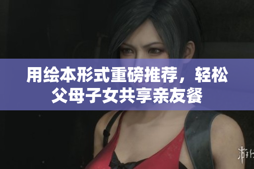 用绘本形式重磅推荐，轻松父母子女共享亲友餐