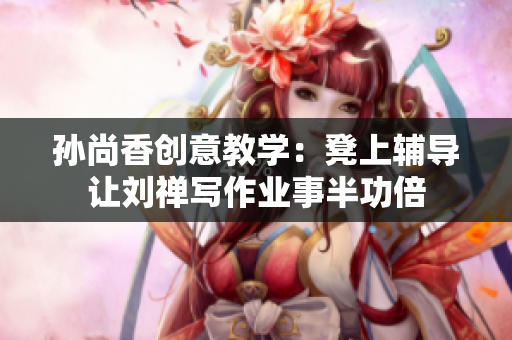 孙尚香创意教学：凳上辅导让刘禅写作业事半功倍