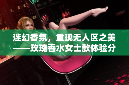 迷幻香氛，重现无人区之美——玫瑰香水女士款体验分享