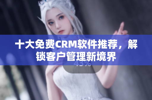 十大免费CRM软件推荐，解锁客户管理新境界