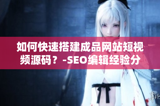 如何快速搭建成品网站短视频源码？-SEO编辑经验分享