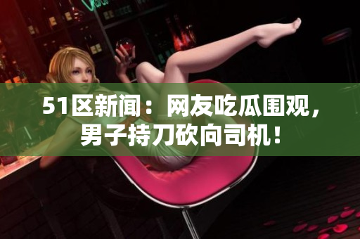 51区新闻：网友吃瓜围观，男子持刀砍向司机！