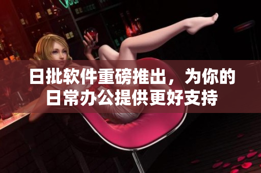 日批软件重磅推出，为你的日常办公提供更好支持