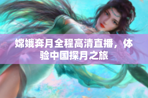嫦娥奔月全程高清直播，体验中国探月之旅