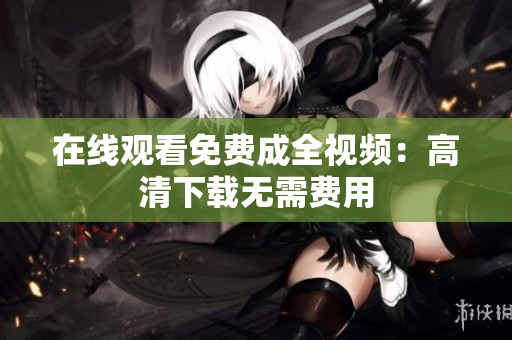 在线观看免费成全视频：高清下载无需费用
