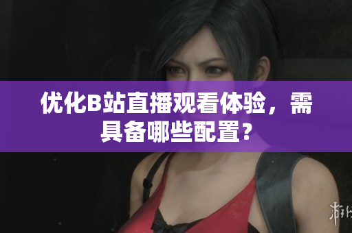 优化B站直播观看体验，需具备哪些配置？