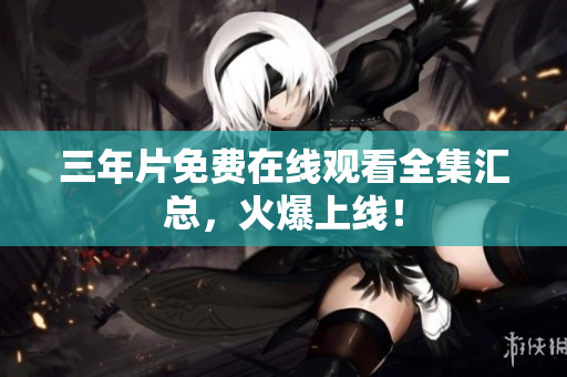 三年片免费在线观看全集汇总，火爆上线！