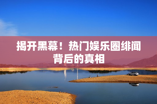 揭开黑幕！热门娱乐圈绯闻背后的真相