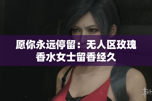 愿你永远停留：无人区玫瑰香水女士留香经久
