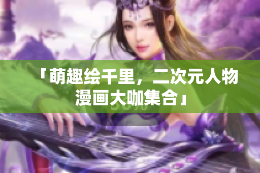「萌趣绘千里，二次元人物漫画大咖集合」