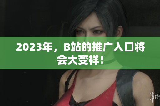 2023年，B站的推广入口将会大变样！