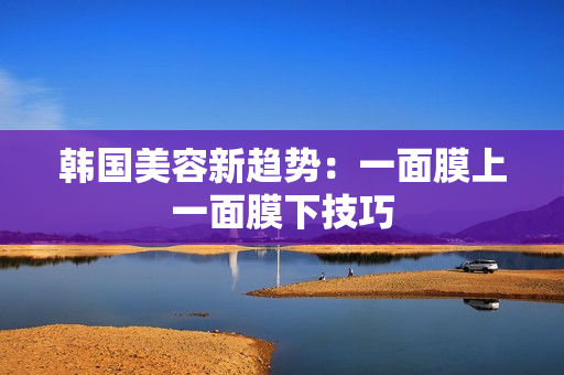 韩国美容新趋势：一面膜上一面膜下技巧