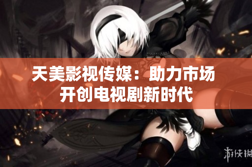 天美影视传媒：助力市场 开创电视剧新时代