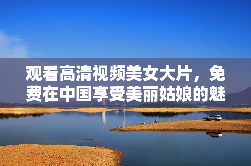 观看高清视频美女大片，免费在中国享受美丽姑娘的魅力