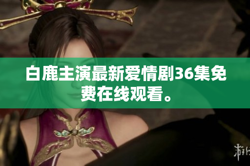 白鹿主演最新爱情剧36集免费在线观看。