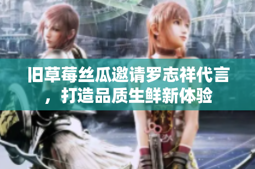 旧草莓丝瓜邀请罗志祥代言，打造品质生鲜新体验