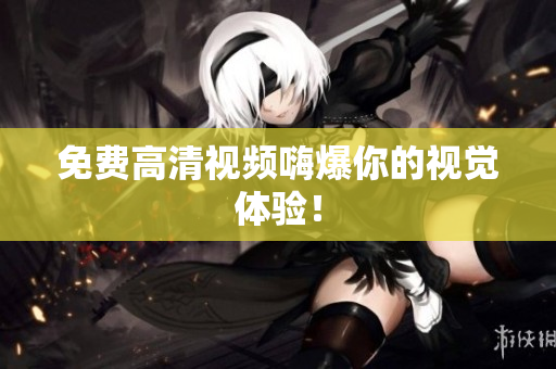 免费高清视频嗨爆你的视觉体验！