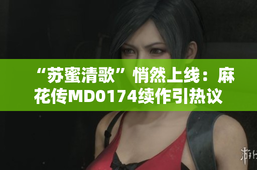“苏蜜清歌”悄然上线：麻花传MD0174续作引热议