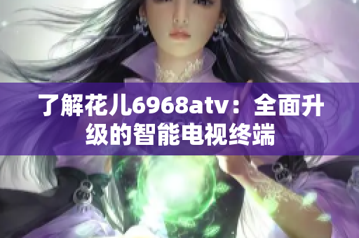 了解花儿6968atv：全面升级的智能电视终端