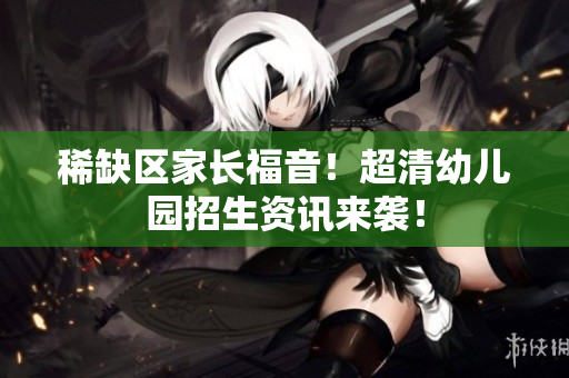 稀缺区家长福音！超清幼儿园招生资讯来袭！