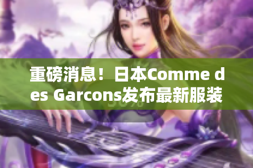 重磅消息！日本Comme des Garcons发布最新服装系列